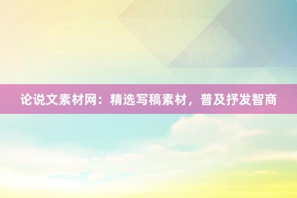 论说文素材网：精选写稿素材，普及抒发智商